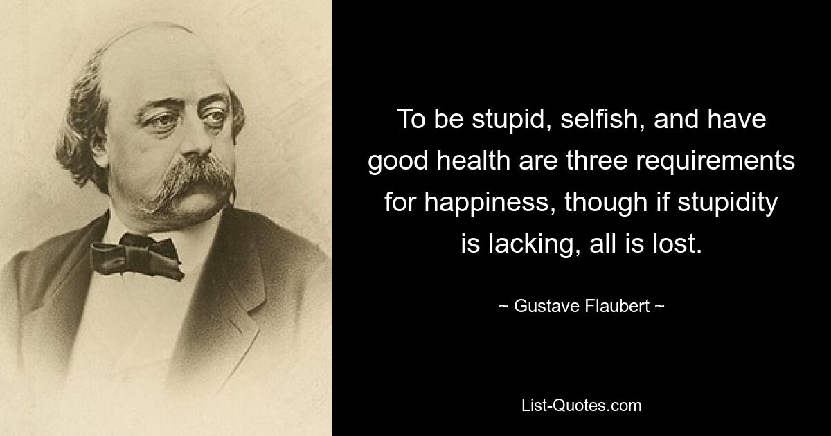 Быть глупым, эгоистичным и иметь хорошее здоровье — вот три требования для счастья, хотя если глупости не хватает, все потеряно. — © Гюстав Флобер