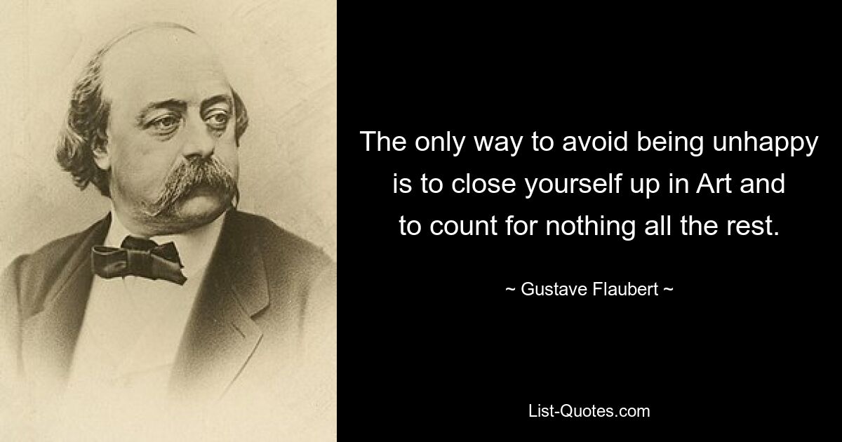 The only way to avoid being unhappy is to close yourself up in Art and to count for nothing all the rest. — © Gustave Flaubert