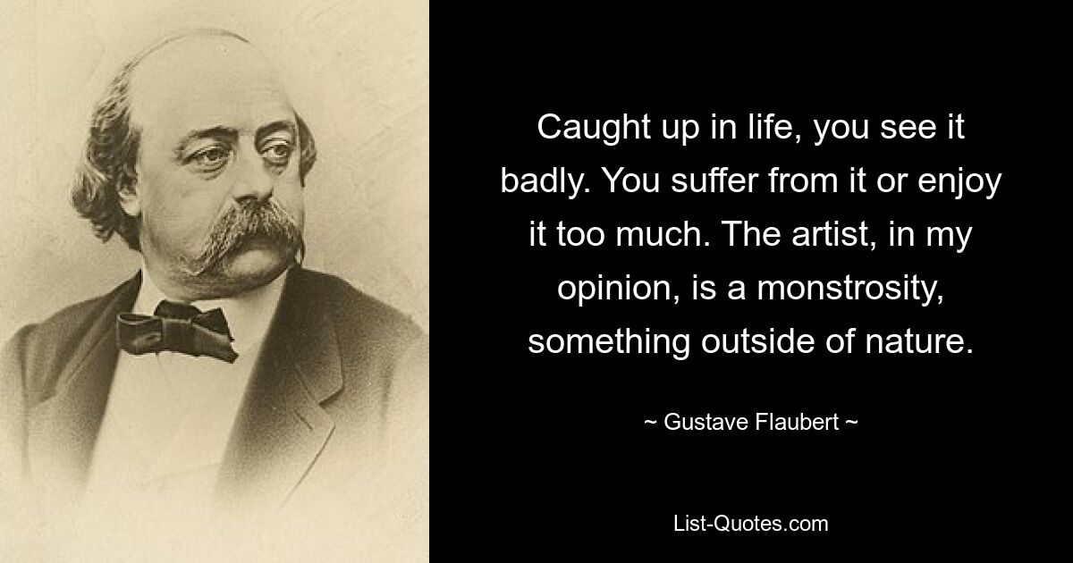 Caught up in life, you see it badly. You suffer from it or enjoy it too much. The artist, in my opinion, is a monstrosity, something outside of nature. — © Gustave Flaubert