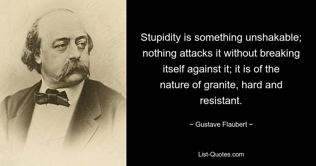 Stupidity is something unshakable; nothing attacks it without breaking itself against it; it is of the nature of granite, hard and resistant. — © Gustave Flaubert