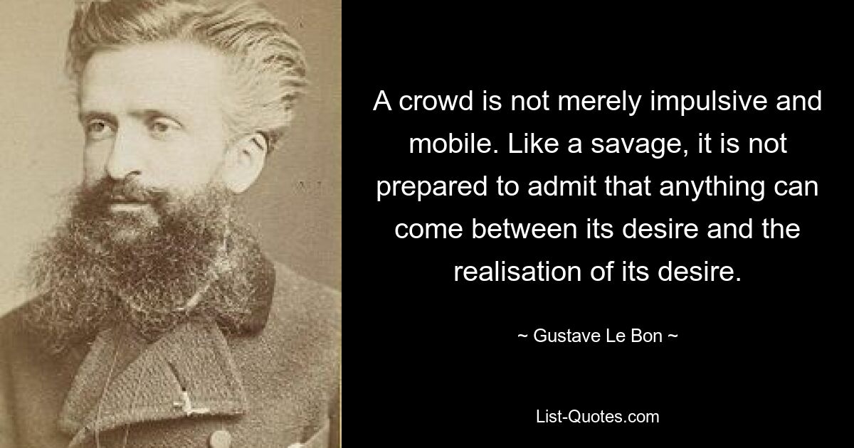 A crowd is not merely impulsive and mobile. Like a savage, it is not prepared to admit that anything can come between its desire and the realisation of its desire. — © Gustave Le Bon