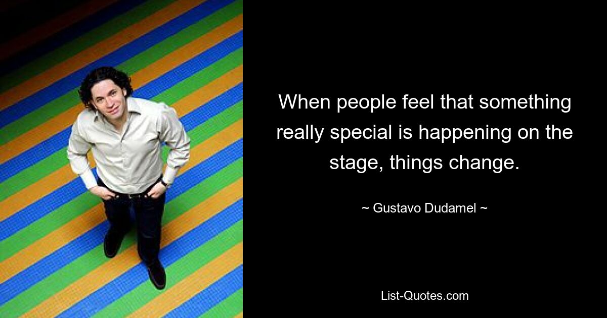 When people feel that something really special is happening on the stage, things change. — © Gustavo Dudamel