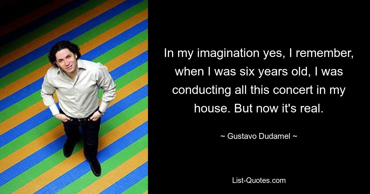 In my imagination yes, I remember, when I was six years old, I was conducting all this concert in my house. But now it's real. — © Gustavo Dudamel