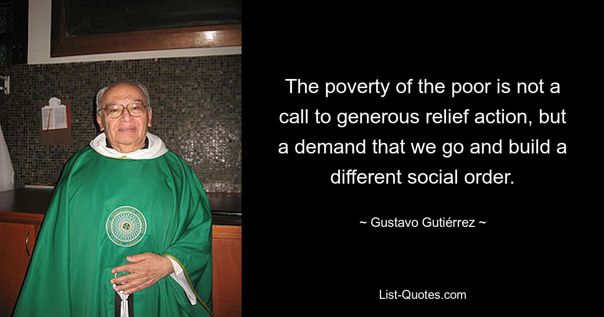 The poverty of the poor is not a call to generous relief action, but a demand that we go and build a different social order. — © Gustavo Gutiérrez