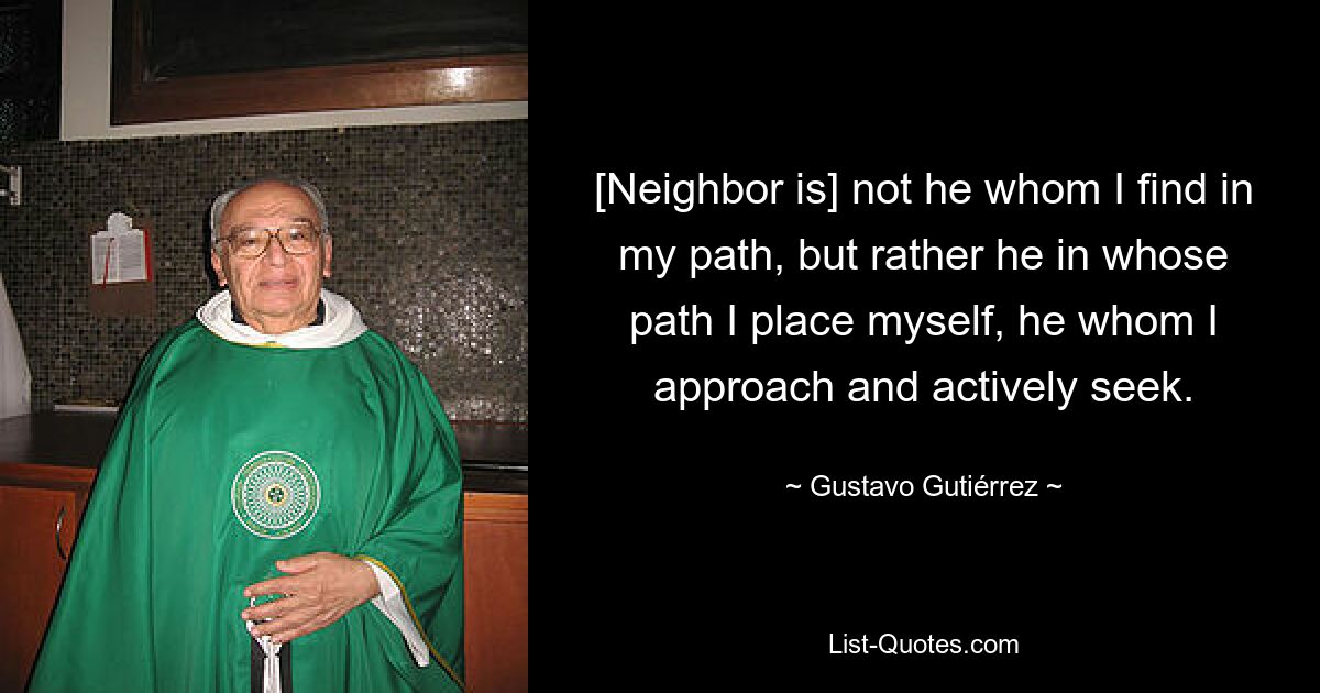 [Neighbor is] not he whom I find in my path, but rather he in whose path I place myself, he whom I approach and actively seek. — © Gustavo Gutiérrez