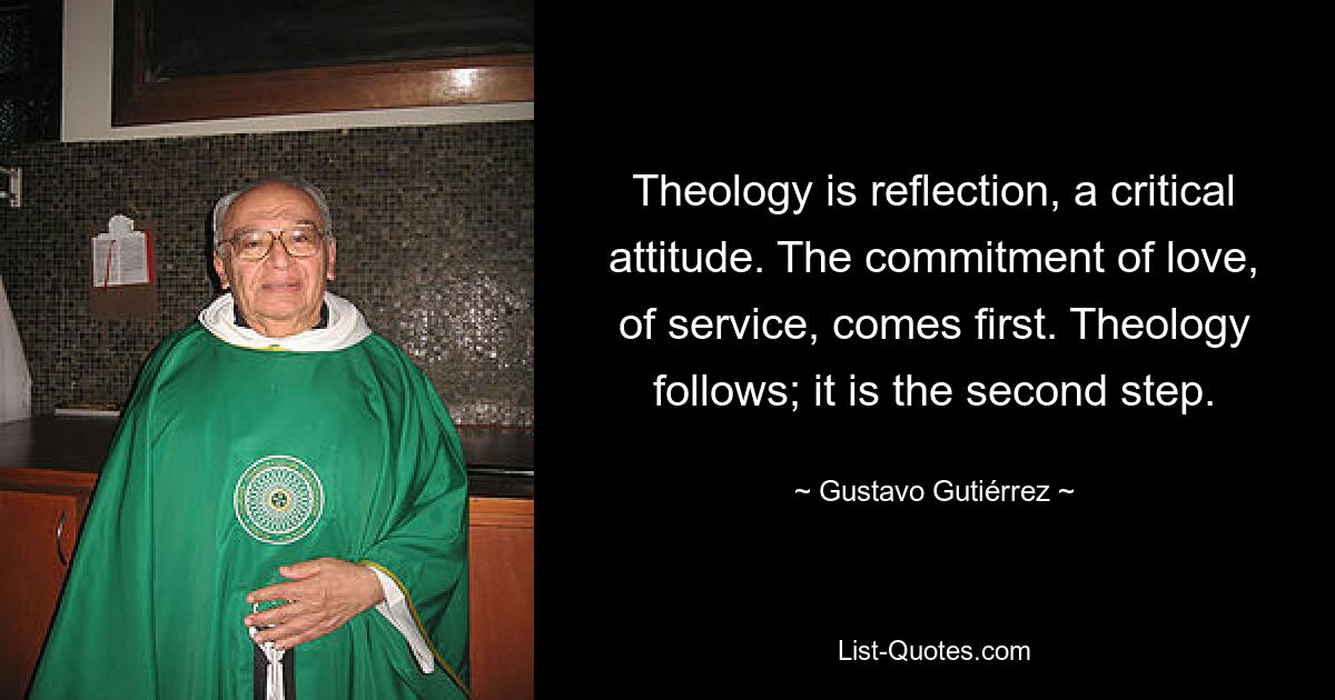 Theology is reflection, a critical attitude. The commitment of love, of service, comes first. Theology follows; it is the second step. — © Gustavo Gutiérrez