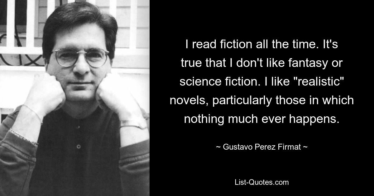 I read fiction all the time. It's true that I don't like fantasy or science fiction. I like "realistic" novels, particularly those in which nothing much ever happens. — © Gustavo Perez Firmat