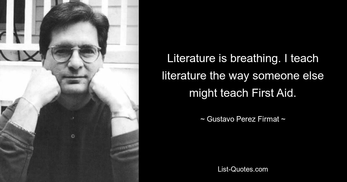 Literature is breathing. I teach literature the way someone else might teach First Aid. — © Gustavo Perez Firmat