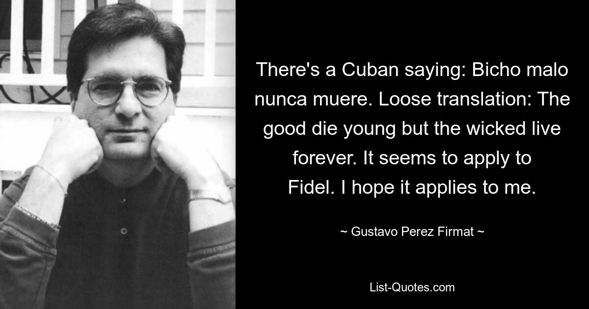 There's a Cuban saying: Bicho malo nunca muere. Loose translation: The good die young but the wicked live forever. It seems to apply to Fidel. I hope it applies to me. — © Gustavo Perez Firmat