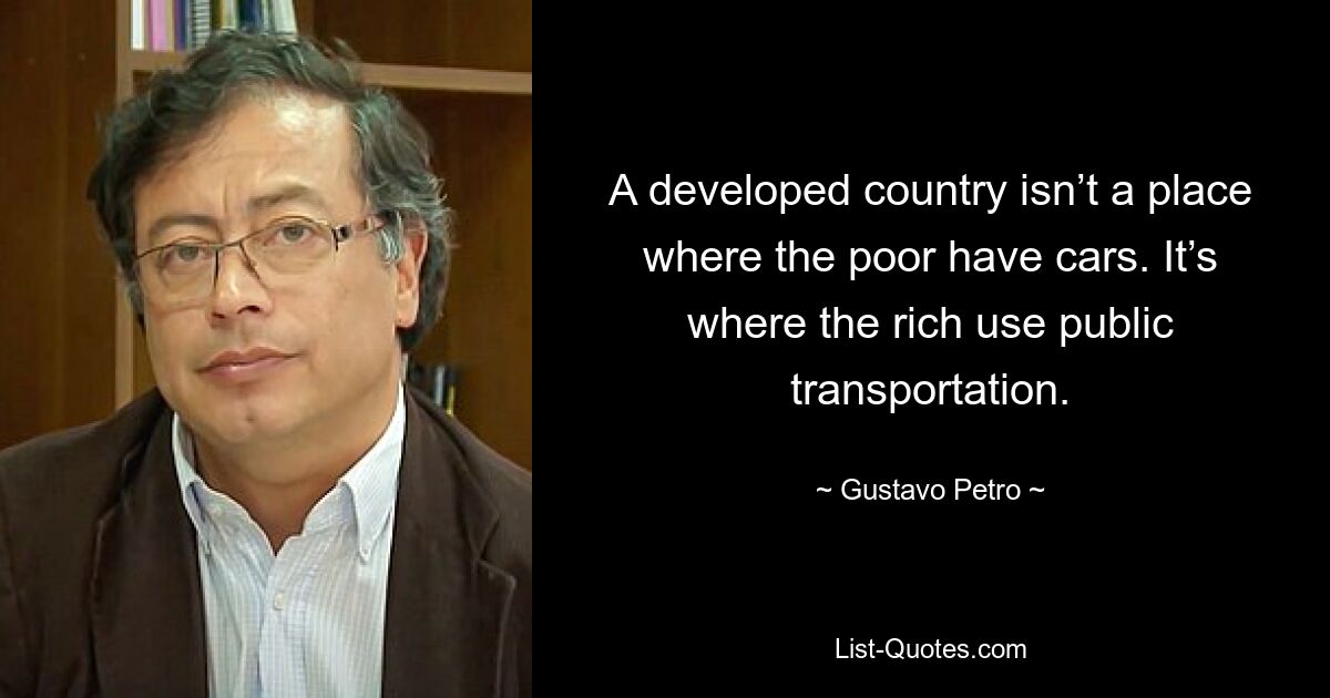 A developed country isn’t a place where the poor have cars. It’s where the rich use public transportation. — © Gustavo Petro