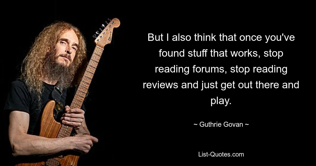 But I also think that once you've found stuff that works, stop reading forums, stop reading reviews and just get out there and play. — © Guthrie Govan