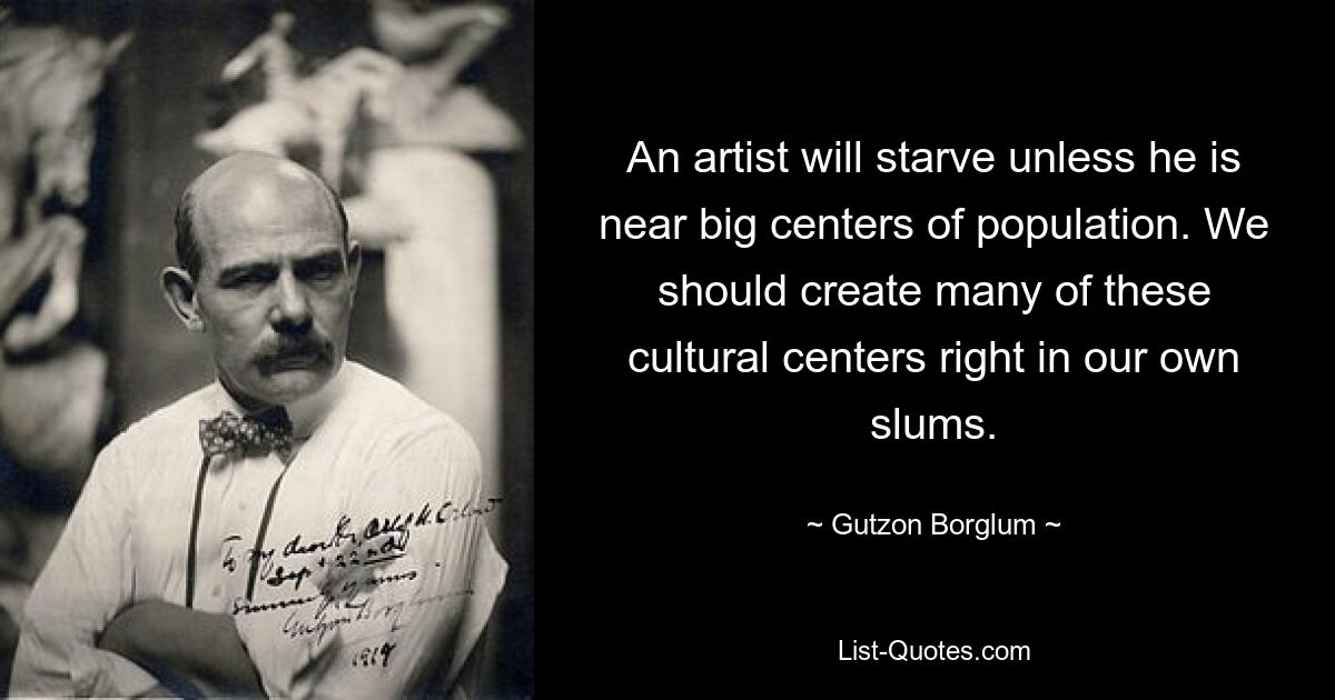 An artist will starve unless he is near big centers of population. We should create many of these cultural centers right in our own slums. — © Gutzon Borglum