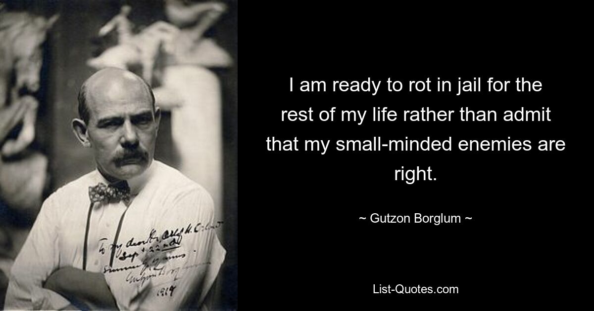 I am ready to rot in jail for the rest of my life rather than admit that my small-minded enemies are right. — © Gutzon Borglum