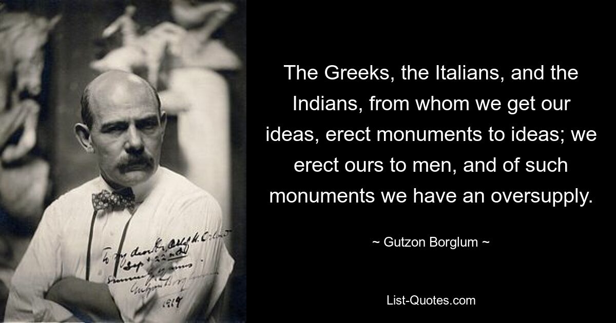 The Greeks, the Italians, and the Indians, from whom we get our ideas, erect monuments to ideas; we erect ours to men, and of such monuments we have an oversupply. — © Gutzon Borglum