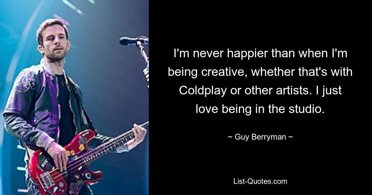 I'm never happier than when I'm being creative, whether that's with Coldplay or other artists. I just love being in the studio. — © Guy Berryman