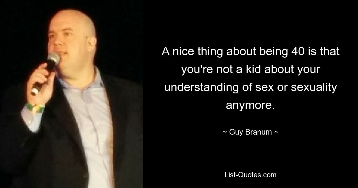 A nice thing about being 40 is that you're not a kid about your understanding of sex or sexuality anymore. — © Guy Branum