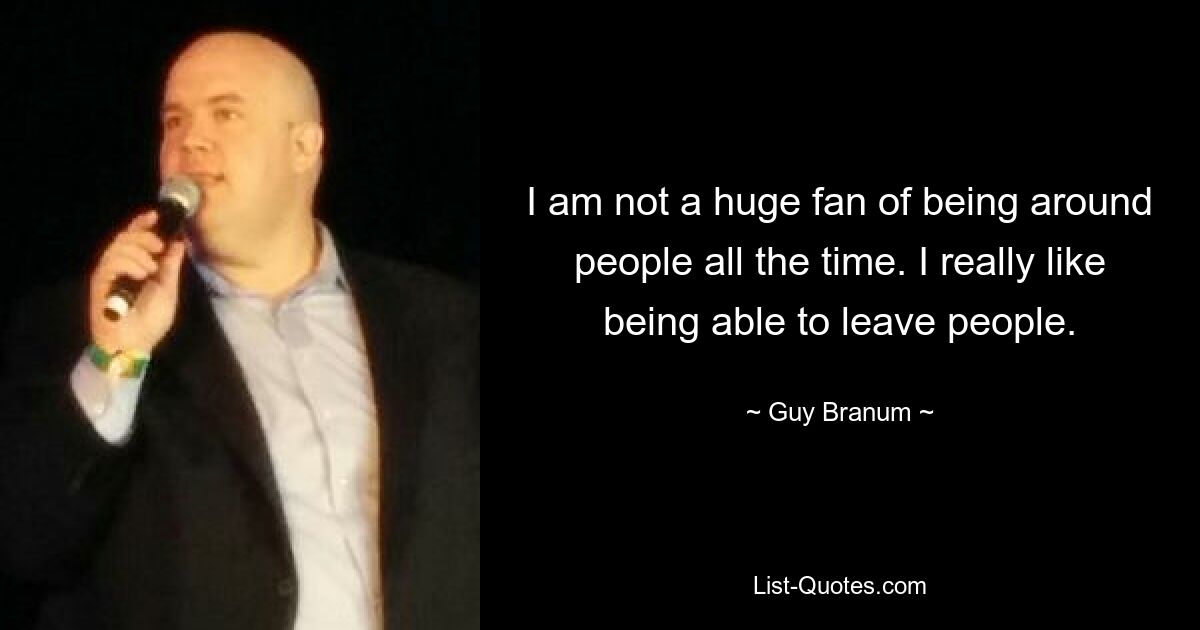 I am not a huge fan of being around people all the time. I really like being able to leave people. — © Guy Branum