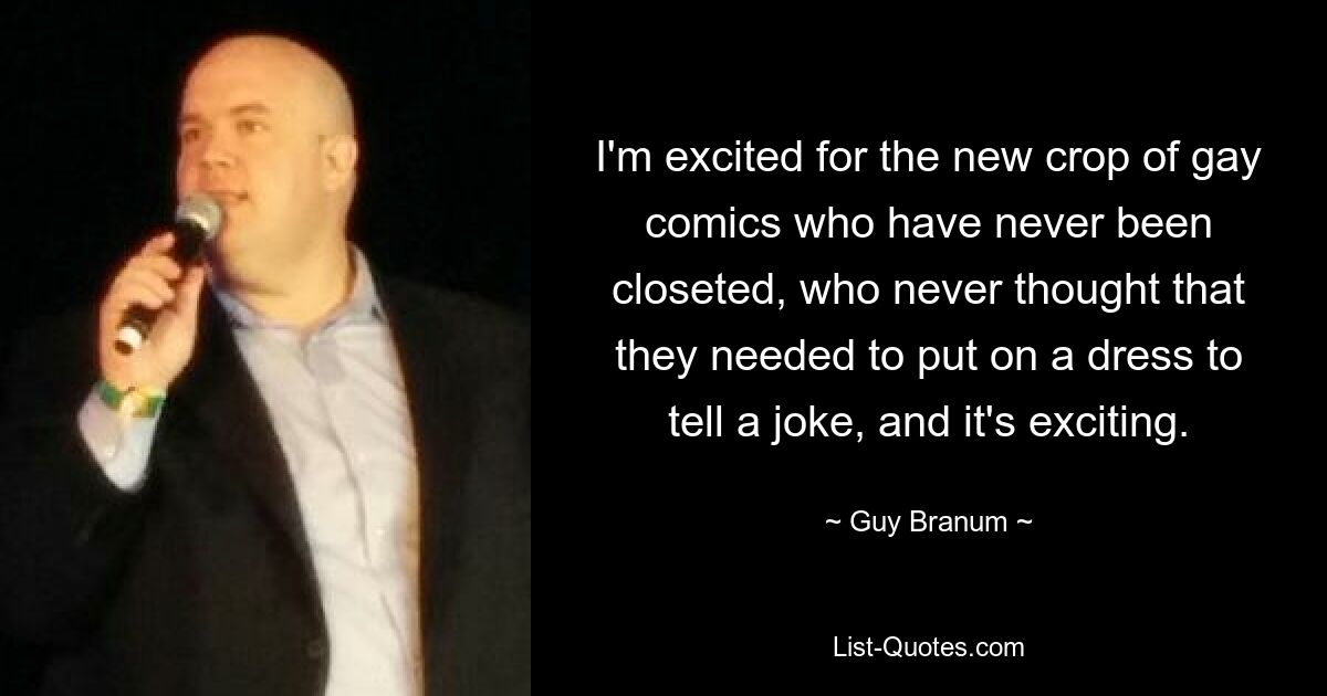 I'm excited for the new crop of gay comics who have never been closeted, who never thought that they needed to put on a dress to tell a joke, and it's exciting. — © Guy Branum