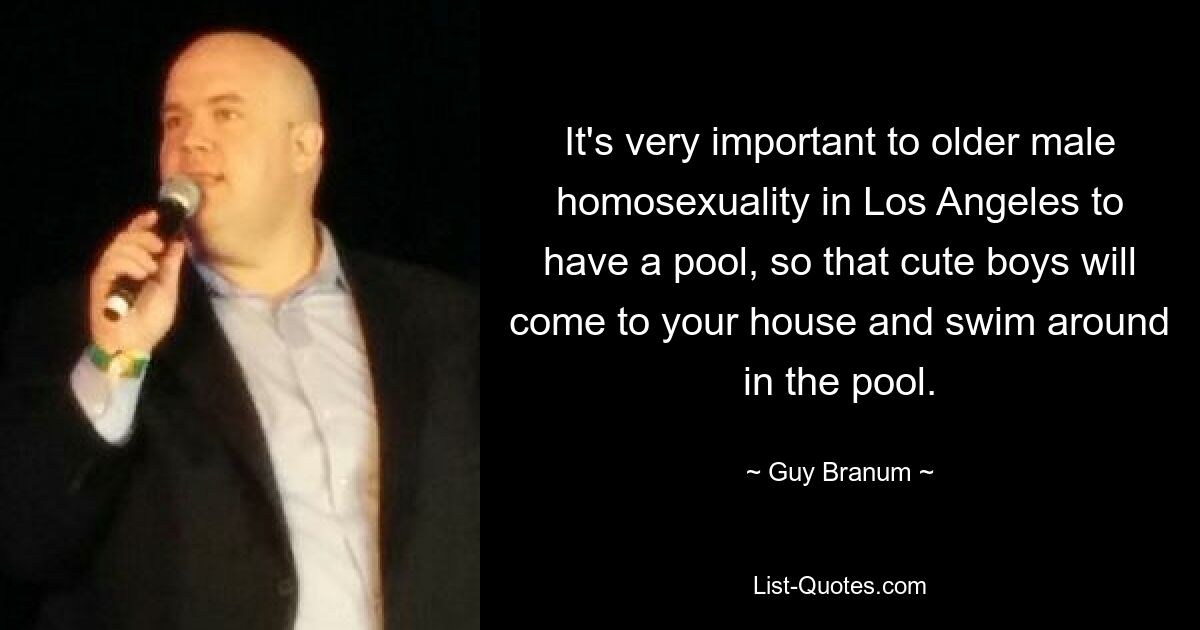 It's very important to older male homosexuality in Los Angeles to have a pool, so that cute boys will come to your house and swim around in the pool. — © Guy Branum