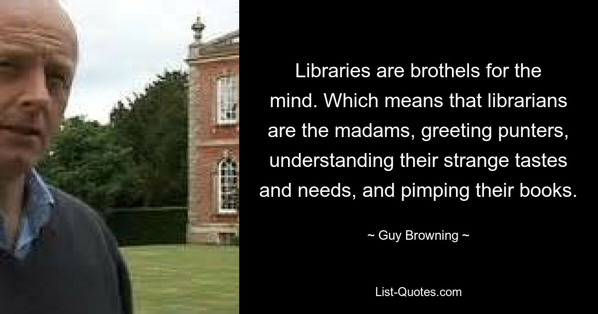 Libraries are brothels for the mind. Which means that librarians are the madams, greeting punters, understanding their strange tastes and needs, and pimping their books. — © Guy Browning