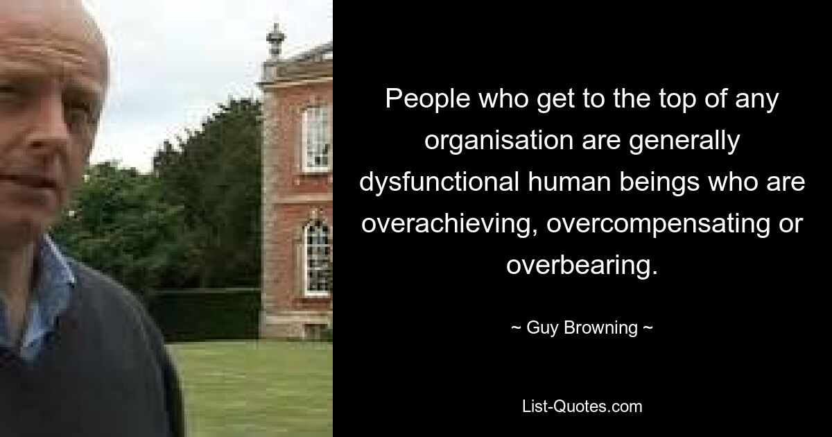 People who get to the top of any organisation are generally dysfunctional human beings who are overachieving, overcompensating or overbearing. — © Guy Browning