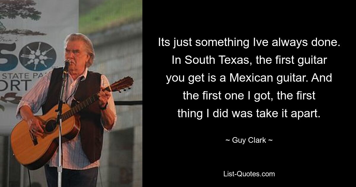 Its just something Ive always done. In South Texas, the first guitar you get is a Mexican guitar. And the first one I got, the first thing I did was take it apart. — © Guy Clark