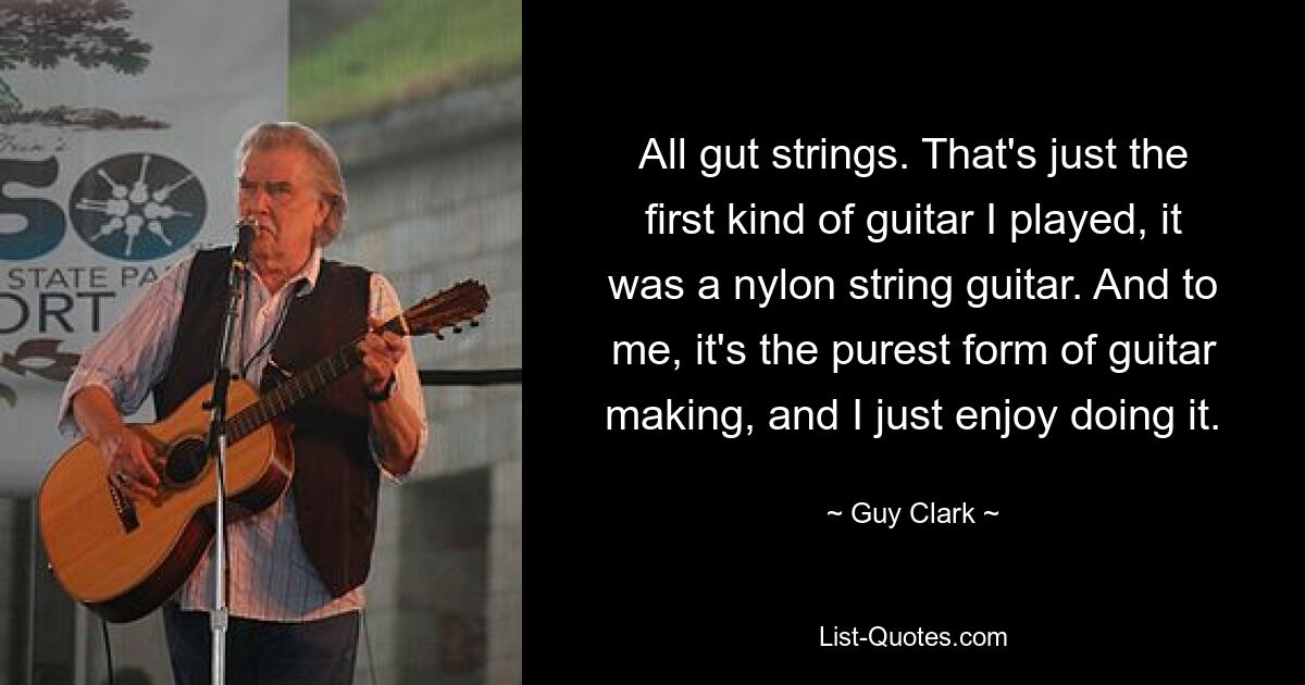 All gut strings. That's just the first kind of guitar I played, it was a nylon string guitar. And to me, it's the purest form of guitar making, and I just enjoy doing it. — © Guy Clark