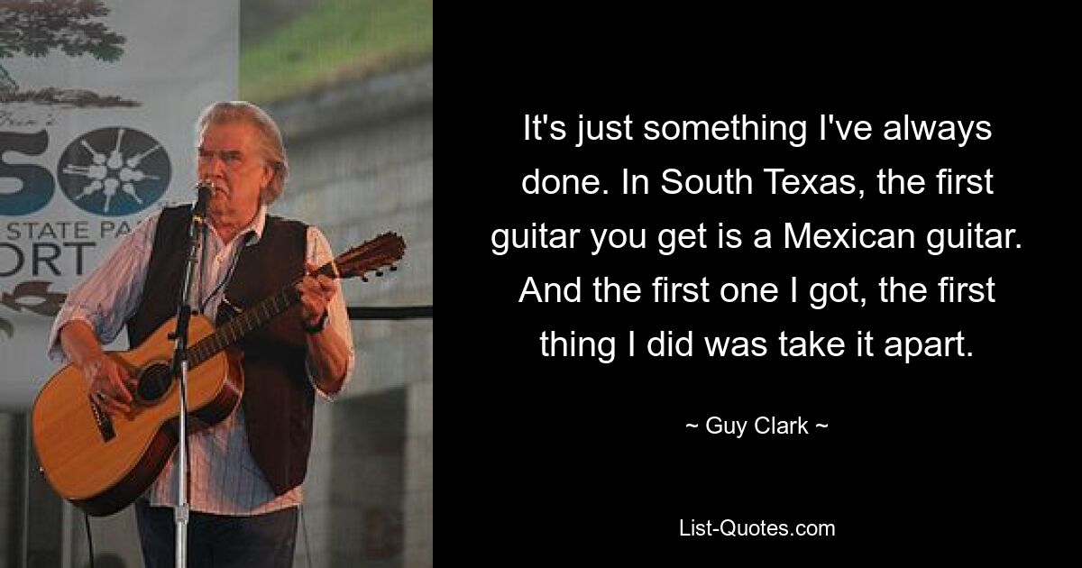 It's just something I've always done. In South Texas, the first guitar you get is a Mexican guitar. And the first one I got, the first thing I did was take it apart. — © Guy Clark