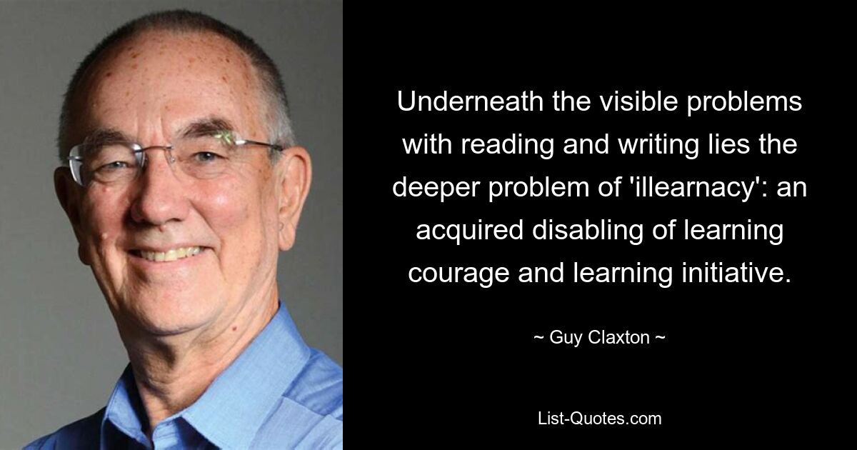 Underneath the visible problems with reading and writing lies the deeper problem of 'illearnacy': an acquired disabling of learning courage and learning initiative. — © Guy Claxton