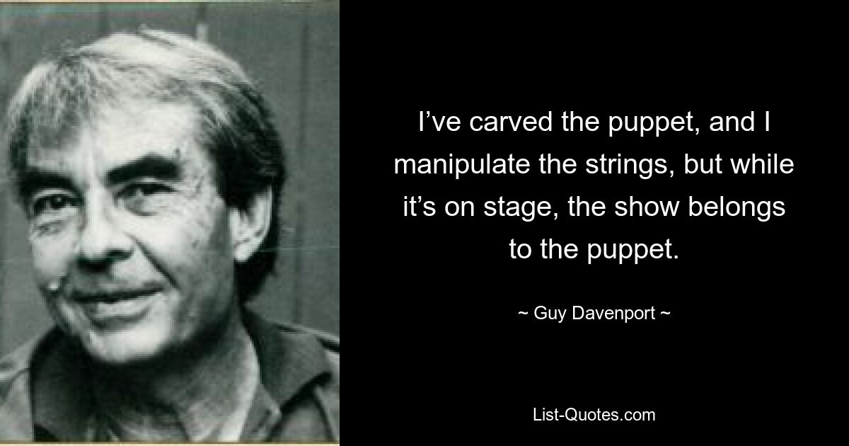 I’ve carved the puppet, and I manipulate the strings, but while it’s on stage, the show belongs to the puppet. — © Guy Davenport