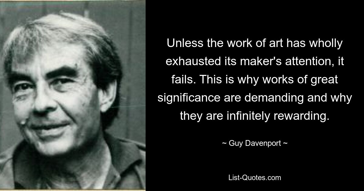 Unless the work of art has wholly exhausted its maker's attention, it fails. This is why works of great significance are demanding and why they are infinitely rewarding. — © Guy Davenport