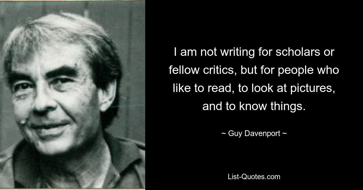 I am not writing for scholars or fellow critics, but for people who like to read, to look at pictures, and to know things. — © Guy Davenport