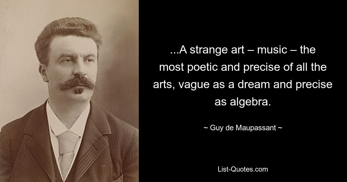 ...A strange art – music – the most poetic and precise of all the arts, vague as a dream and precise as algebra. — © Guy de Maupassant