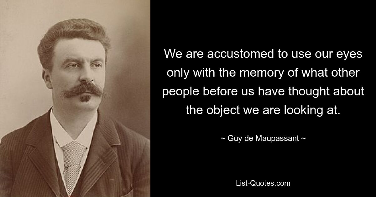 We are accustomed to use our eyes only with the memory of what other people before us have thought about the object we are looking at. — © Guy de Maupassant