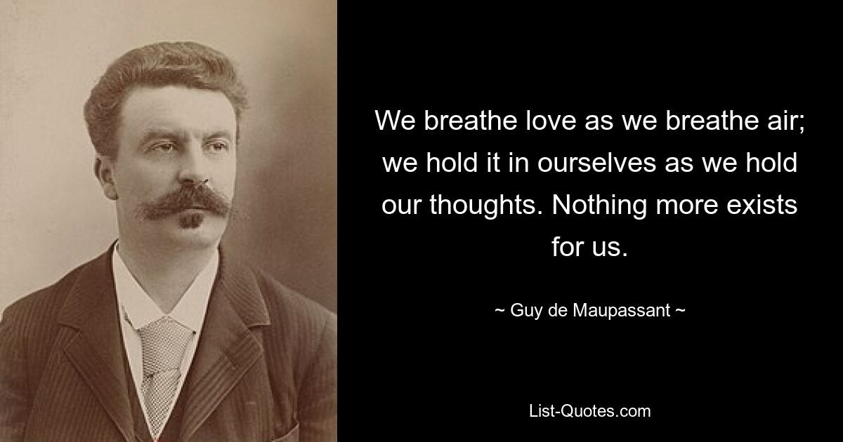 We breathe love as we breathe air; we hold it in ourselves as we hold our thoughts. Nothing more exists for us. — © Guy de Maupassant