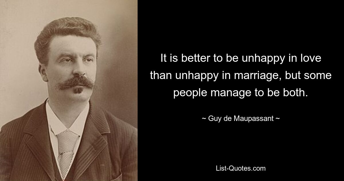 It is better to be unhappy in love than unhappy in marriage, but some people manage to be both. — © Guy de Maupassant