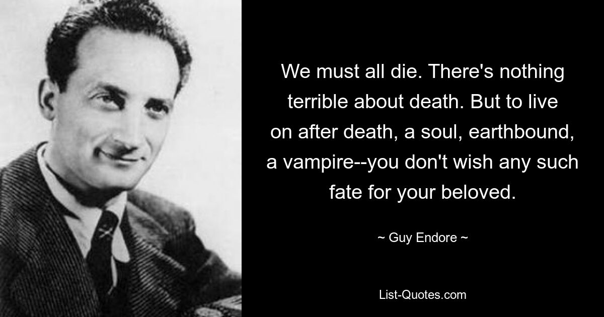 We must all die. There's nothing terrible about death. But to live on after death, a soul, earthbound, a vampire--you don't wish any such fate for your beloved. — © Guy Endore