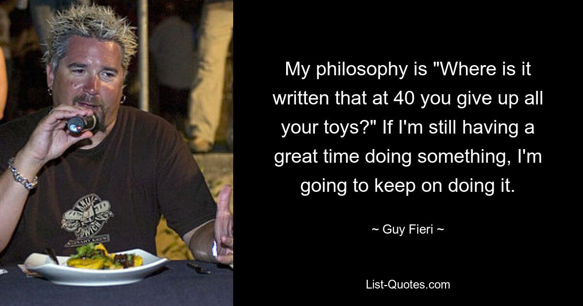 My philosophy is "Where is it written that at 40 you give up all your toys?" If I'm still having a great time doing something, I'm going to keep on doing it. — © Guy Fieri