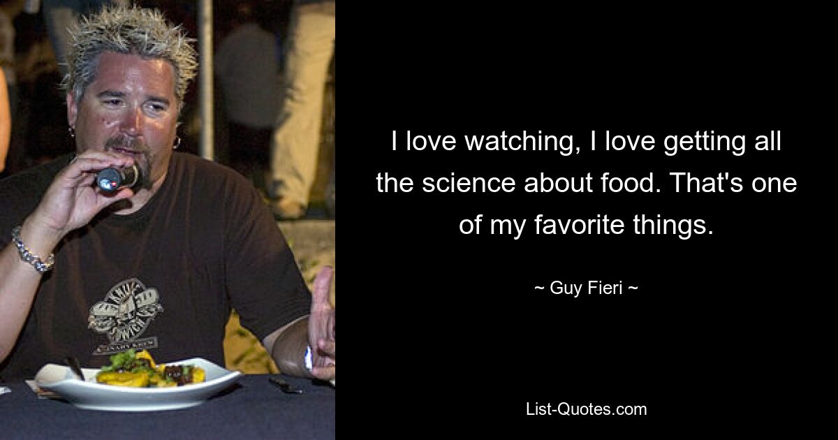 I love watching, I love getting all the science about food. That's one of my favorite things. — © Guy Fieri