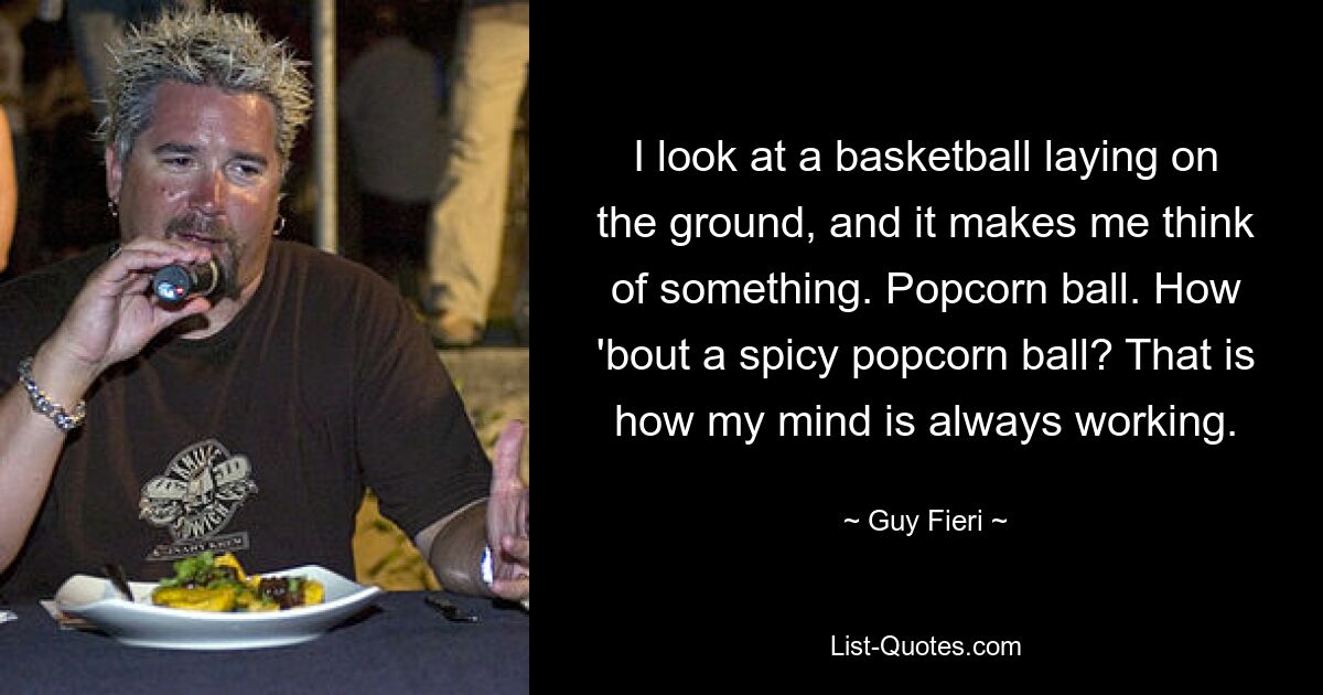 I look at a basketball laying on the ground, and it makes me think of something. Popcorn ball. How 'bout a spicy popcorn ball? That is how my mind is always working. — © Guy Fieri