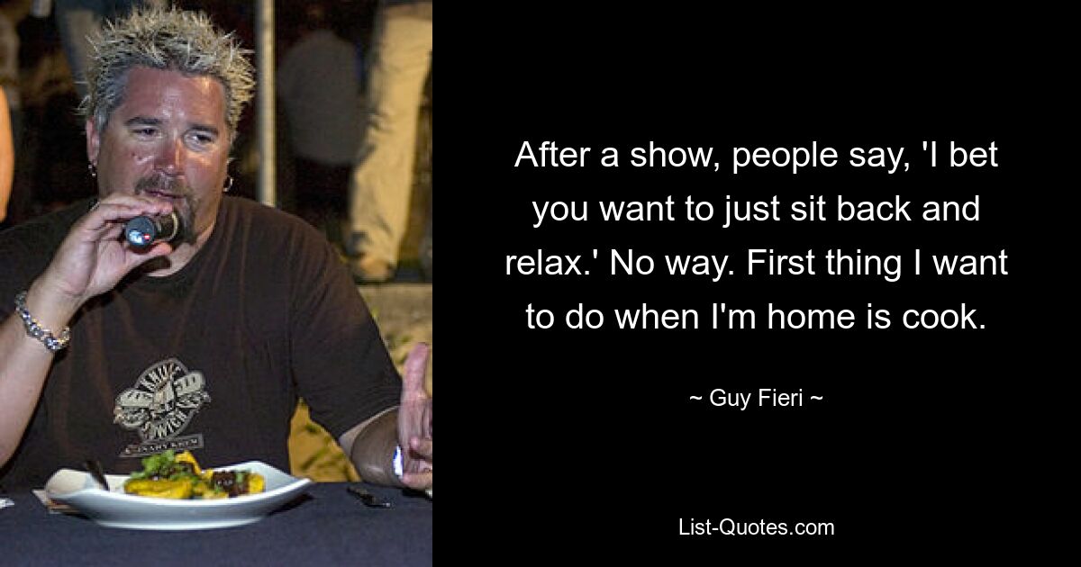 After a show, people say, 'I bet you want to just sit back and relax.' No way. First thing I want to do when I'm home is cook. — © Guy Fieri