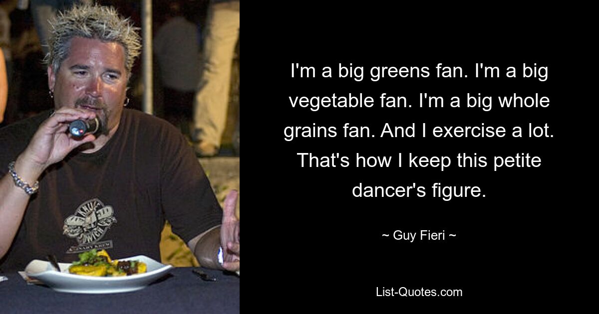 I'm a big greens fan. I'm a big vegetable fan. I'm a big whole grains fan. And I exercise a lot. That's how I keep this petite dancer's figure. — © Guy Fieri