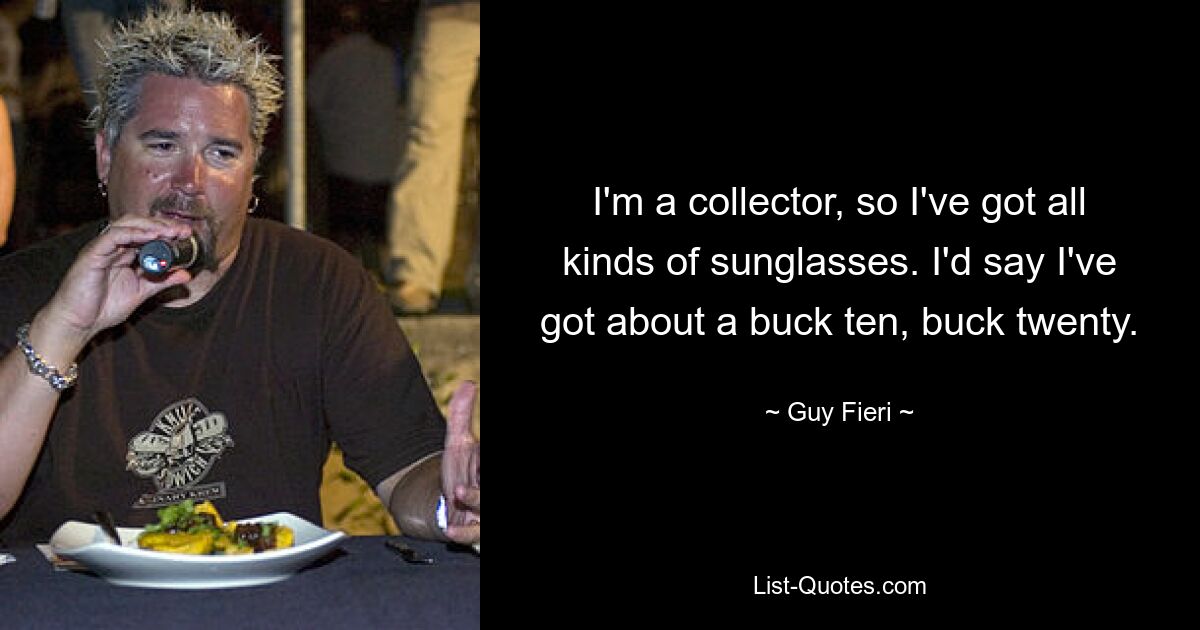 I'm a collector, so I've got all kinds of sunglasses. I'd say I've got about a buck ten, buck twenty. — © Guy Fieri