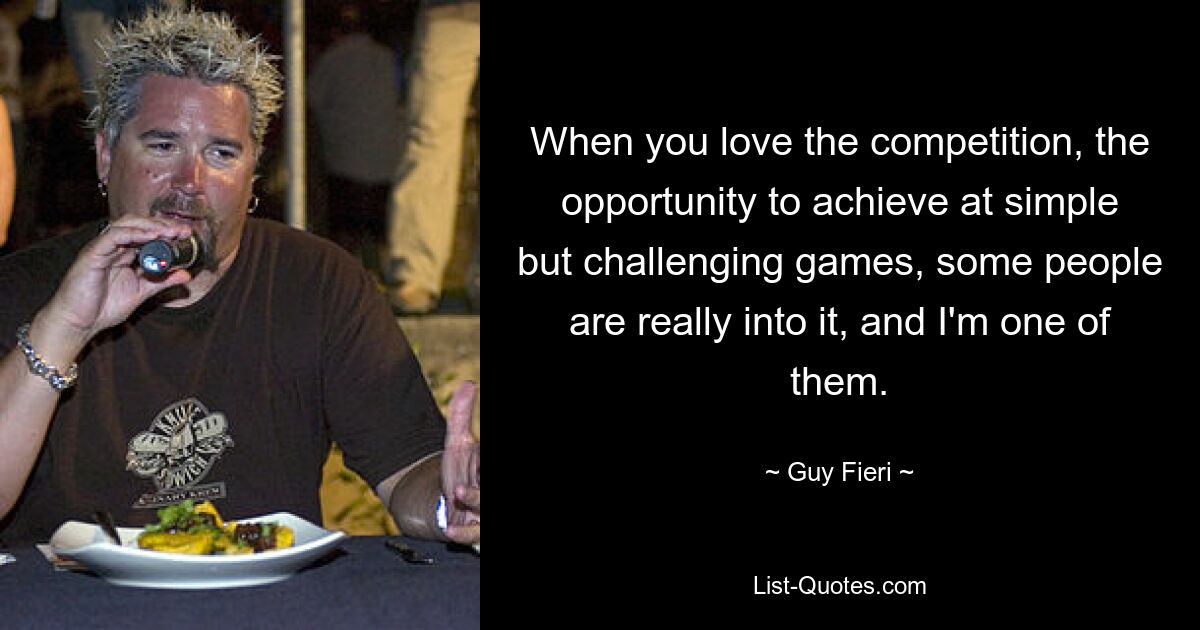 When you love the competition, the opportunity to achieve at simple but challenging games, some people are really into it, and I'm one of them. — © Guy Fieri