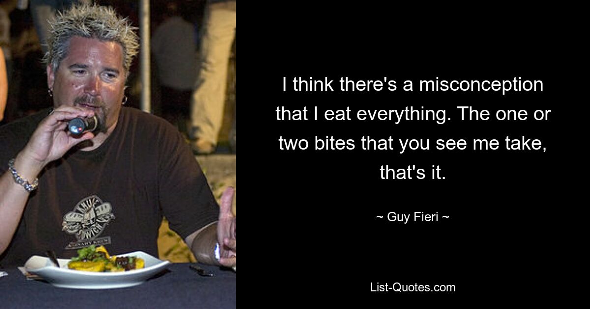 I think there's a misconception that I eat everything. The one or two bites that you see me take, that's it. — © Guy Fieri