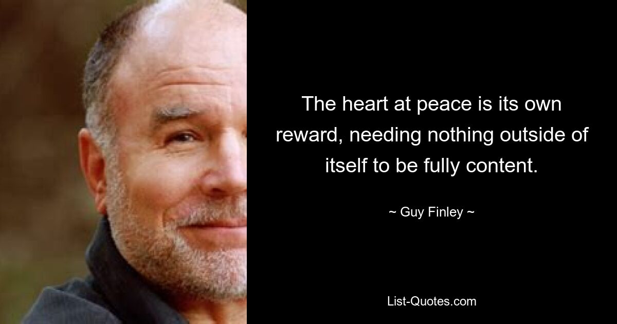 The heart at peace is its own reward, needing nothing outside of itself to be fully content. — © Guy Finley