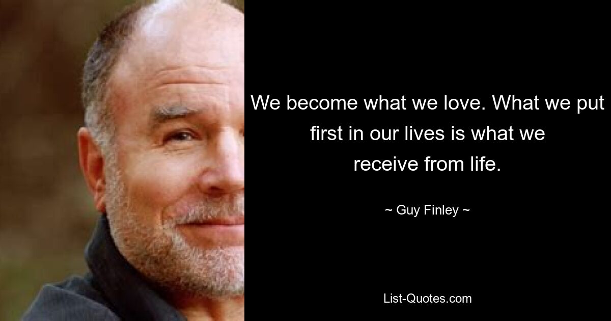 We become what we love. What we put first in our lives is what we receive from life. — © Guy Finley