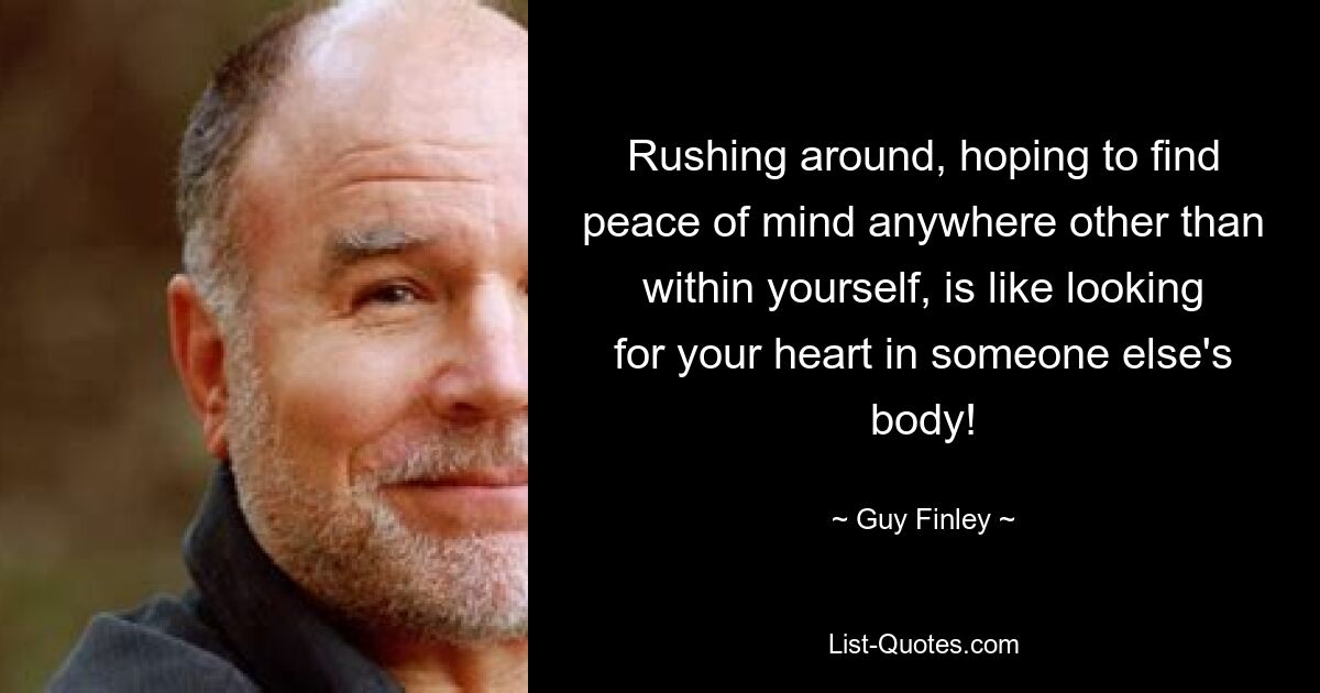 Rushing around, hoping to find peace of mind anywhere other than within yourself, is like looking for your heart in someone else's body! — © Guy Finley