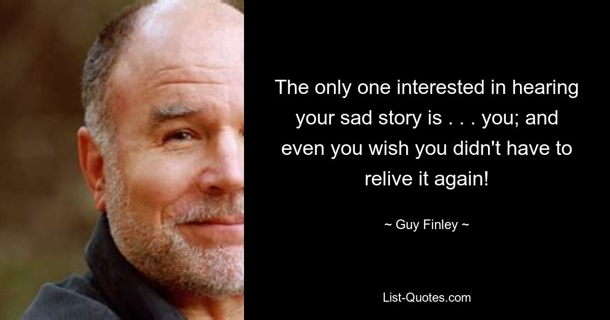 The only one interested in hearing your sad story is . . . you; and even you wish you didn't have to relive it again! — © Guy Finley