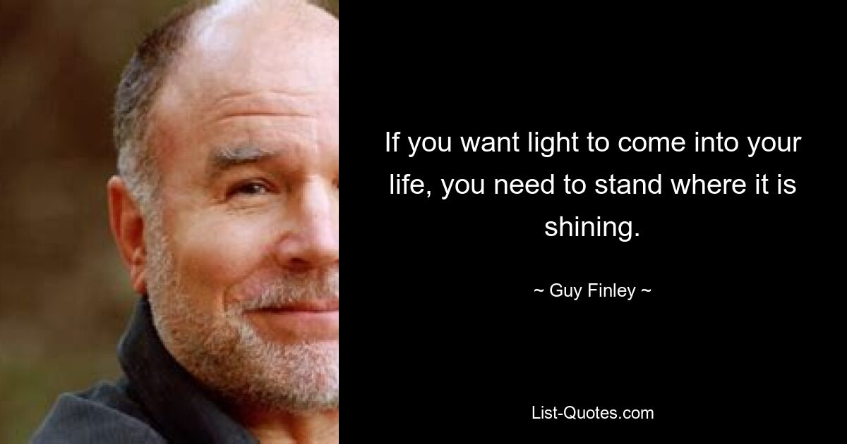 If you want light to come into your life, you need to stand where it is shining. — © Guy Finley